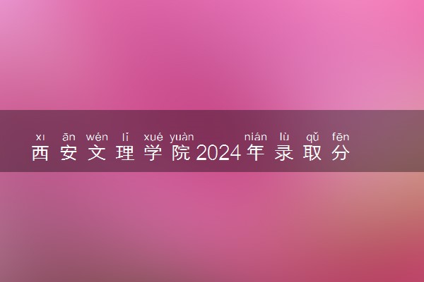 西安文理学院2024年录取分数线 各专业录取最低分及位次