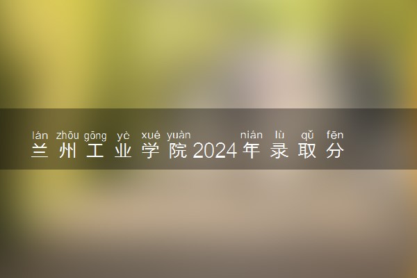 兰州工业学院2024年录取分数线 各专业录取最低分及位次