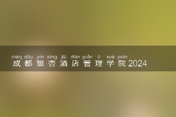 成都银杏酒店管理学院2024年录取分数线 各专业录取最低分及位次