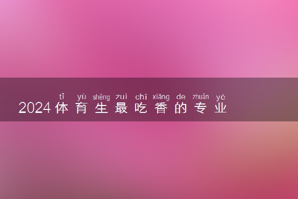 2024体育生最吃香的专业 什么专业好就业