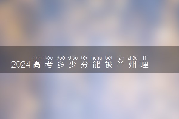 2024高考多少分能被兰州理工大学录取（附2023各省最低录取分数线及位次）