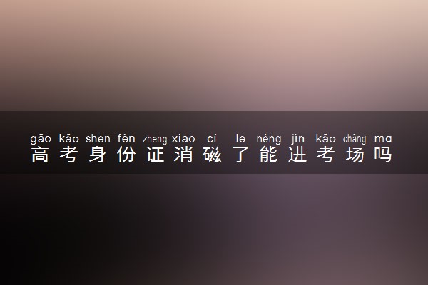 高考身份证消磁了能进考场吗 能顺利参考考试吗