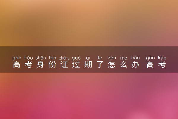 高考身份证过期了怎么办 高考当天能顺利参考高考吗