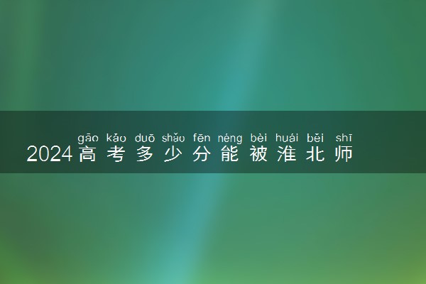 2024高考多少分能被淮北师范大学录取（附2023各省最低录取分数线及位次）