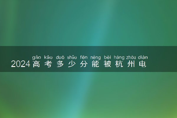 2024高考多少分能被杭州电子科技大学信息工程学院录取（附2023各省最低录取分数线及位次）