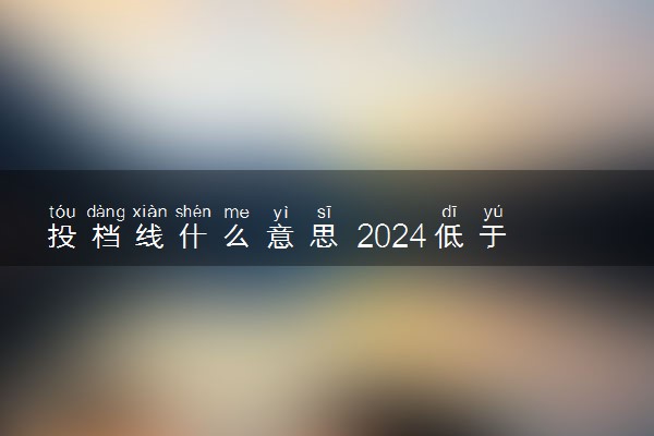 投档线什么意思 2024低于投档线还能被录取吗