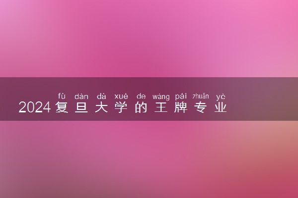 2024复旦大学的王牌专业 哪些专业最吃香