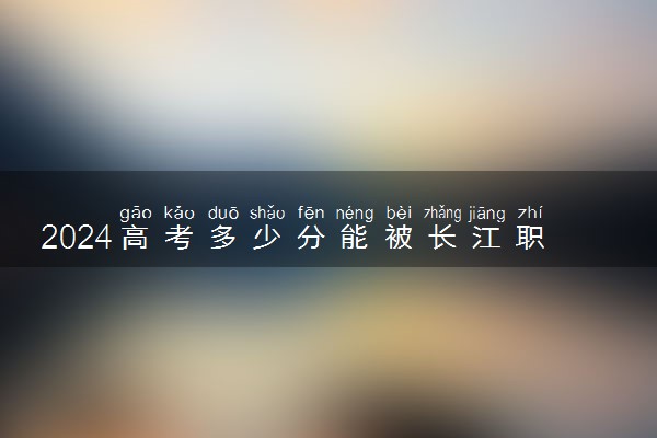 2024高考多少分能被长江职业学院录取（附2023各省最低录取分数线及位次）