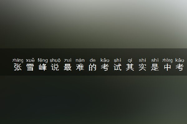 张雪峰说最难的考试其实是中考 具体怎么回事