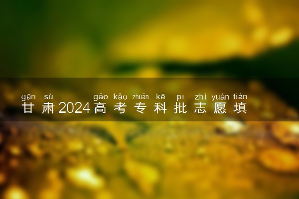 甘肃2024高考专科批志愿填报时间 哪天开始填报