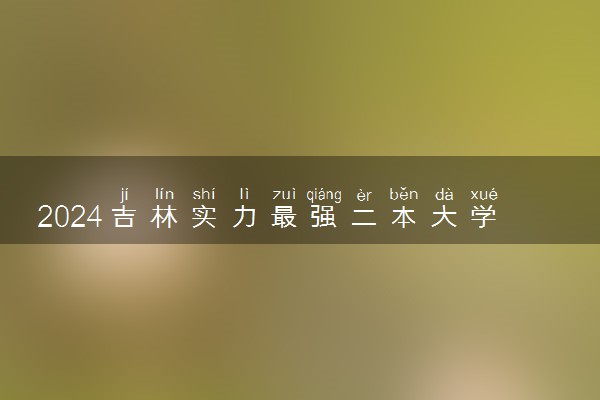 2024吉林实力最强二本大学 最值得上的好大学有哪些