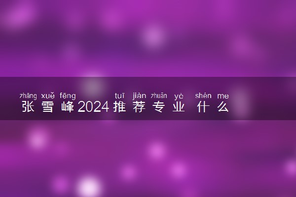 张雪峰2024推荐专业 什么专业适合男生