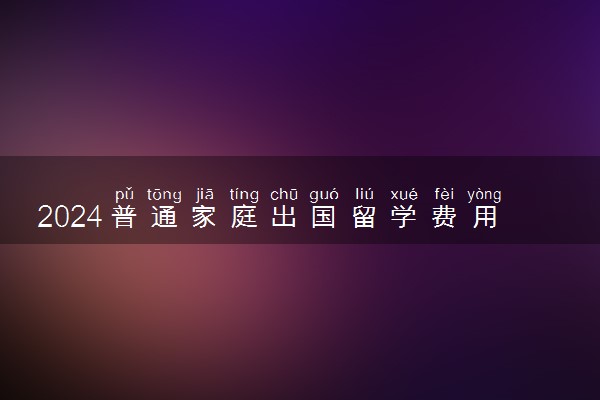 2024普通家庭出国留学费用大概一般多少钱
