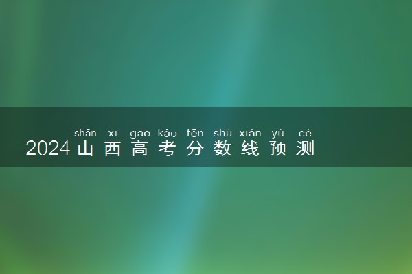 2024山西高考分数线预测 各批次线预计是多少