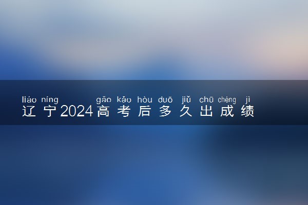 辽宁2024高考后多久出成绩查询 具体查分时间什么时候