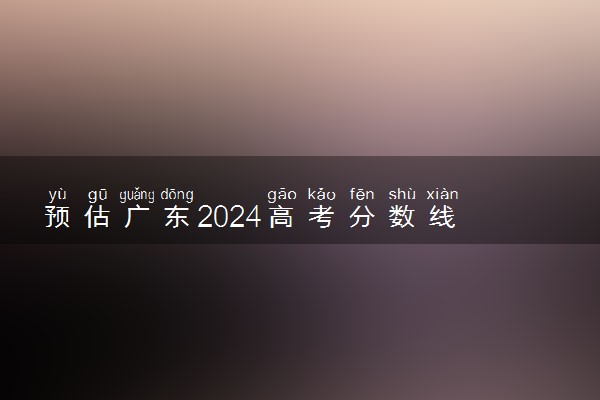 预估广东2024高考分数线 今年各批次线大概是多少