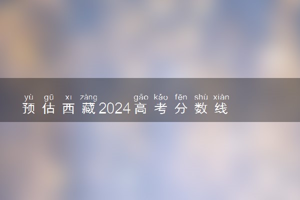 预估西藏2024高考分数线 今年各批次线大概是多少