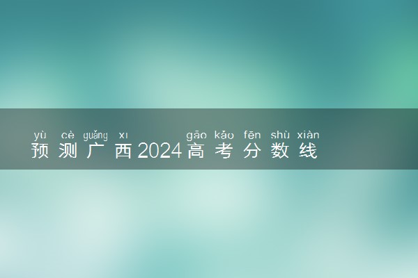 预测广西2024高考分数线 本专科分数线预估