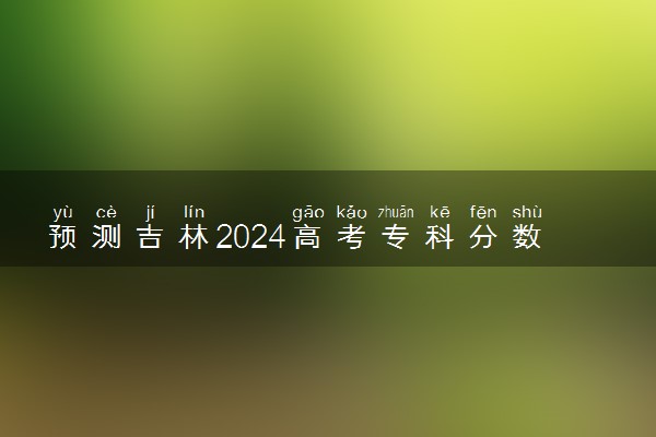 预测吉林2024高考专科分数线 专科分数线预估