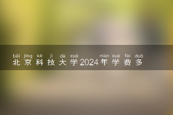 北京科技大学2024年学费多少钱 一年各专业收费标准