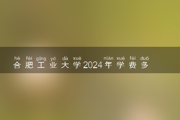 合肥工业大学2024年学费多少钱 一年各专业收费标准