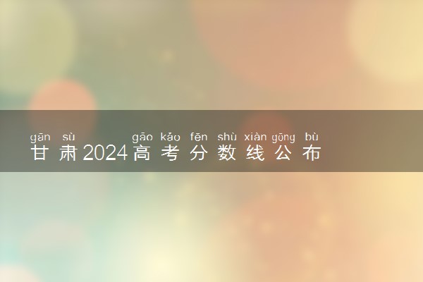 甘肃2024高考分数线公布 各批次最低录取控制线