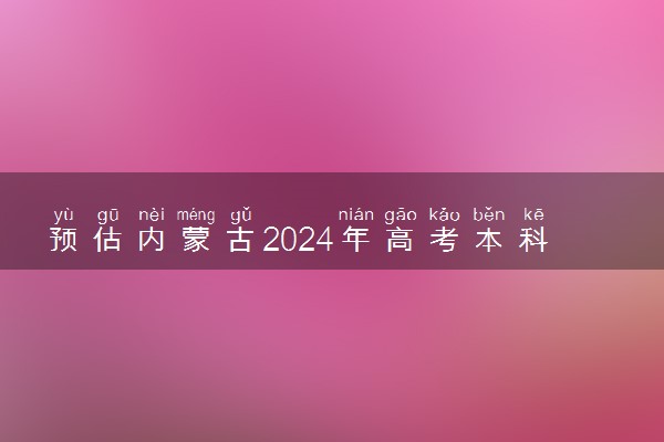 预估内蒙古2024年高考本科分数线 本科预计多少分能上