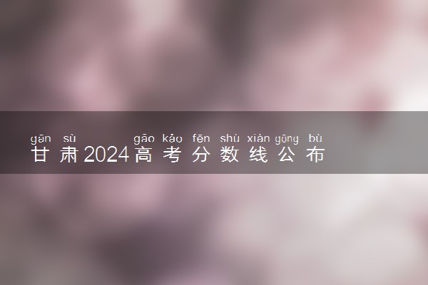 甘肃2024高考分数线公布 本科最低录取控制线