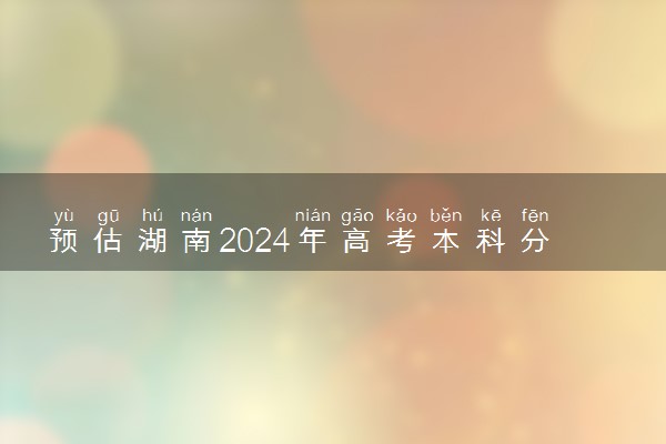 预估湖南2024年高考本科分数线 本科预计多少分能上