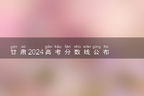 甘肃2024高考分数线公布 艺术类最低录取控制线