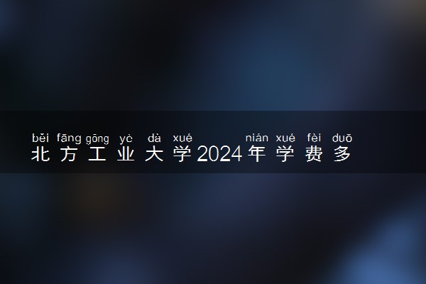 北方工业大学2024年学费多少钱 一年各专业收费标准