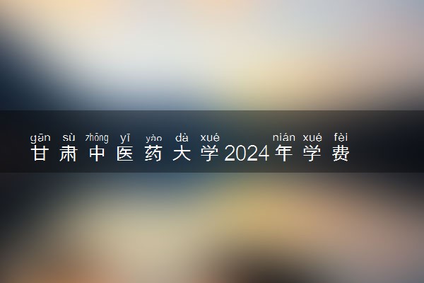 甘肃中医药大学2024年学费多少钱 一年各专业收费标准