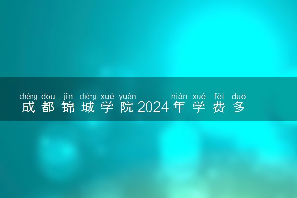 成都锦城学院2024年学费多少钱 一年各专业收费标准