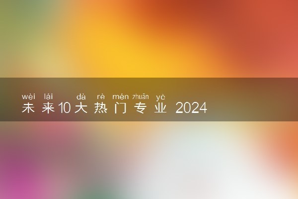 未来10大热门专业 2024轻松高薪的专业推荐