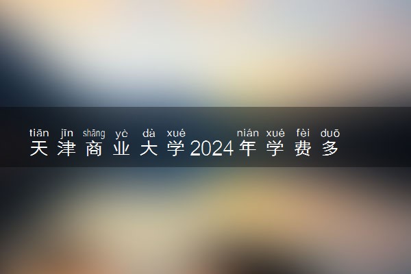 天津商业大学2024年学费多少钱 一年各专业收费标准