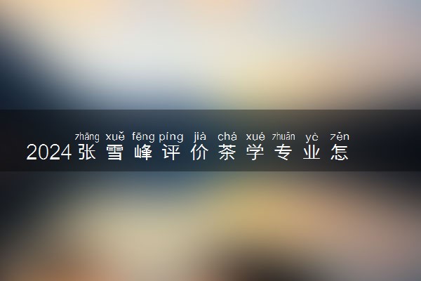 2024张雪峰评价茶学专业怎么样 哪个学校最好