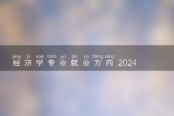 经济学专业就业方向 2024就业前景好不好