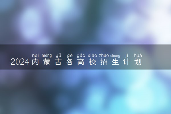 2024内蒙古各高校招生计划专业及录取分数线