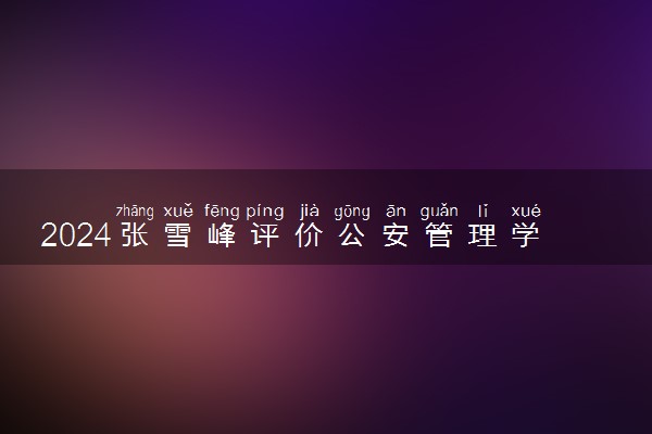 2024张雪峰评价公安管理学专业怎么样 哪个学校最好