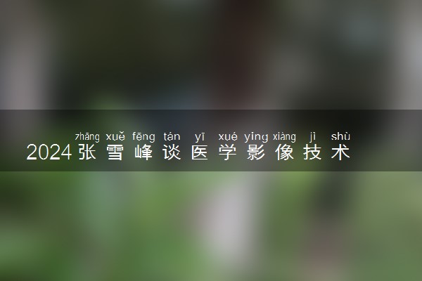 2024张雪峰谈医学影像技术专业 就业前景如何