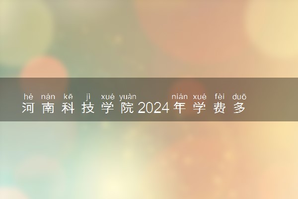 河南科技学院2024年学费多少钱 一年各专业收费标准