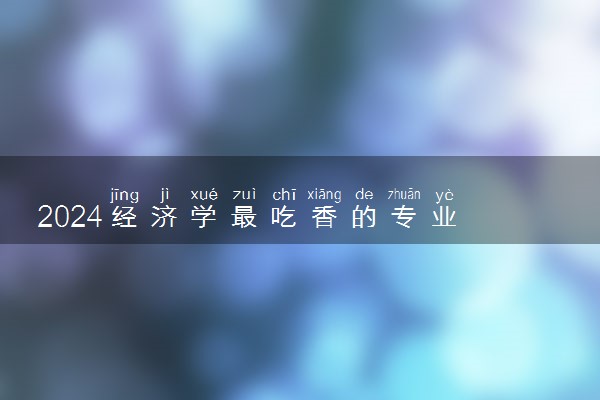 2024经济学最吃香的专业 哪些专业前景好