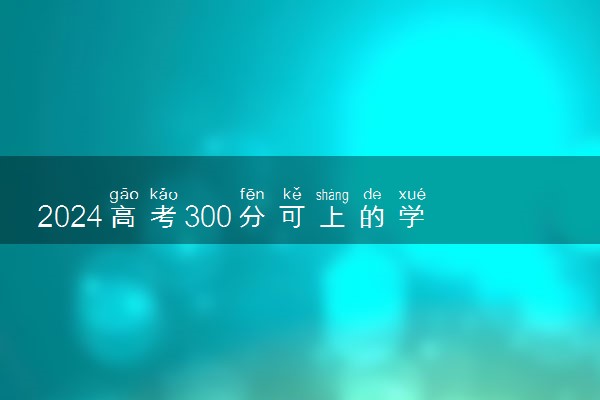 2024高考300分可上的学校 什么大学值得报