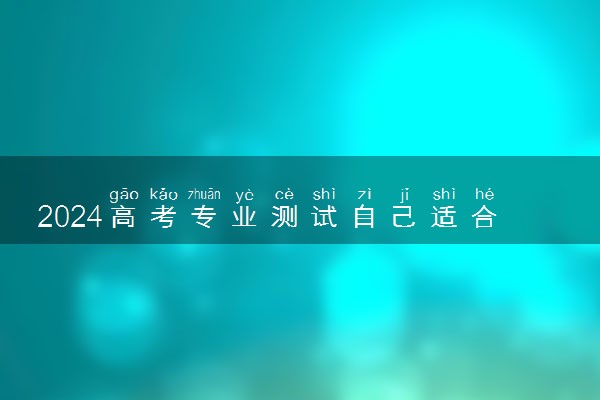 2024高考专业测试自己适合什么专业 怎么选择大学专业