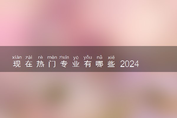 现在热门专业有哪些 2024哪些专业适合理科生