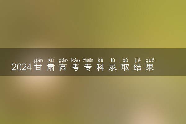 2024甘肃高考专科录取结果公布时间 怎么知道被录取