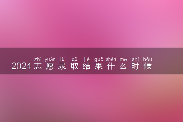 2024志愿录取结果什么时候出来 录取过程有哪些