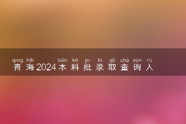 青海2024本科批录取查询入口官网 怎么查录取结果