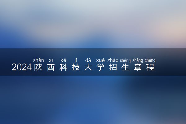 2024陕西科技大学招生章程 录取规则是什么