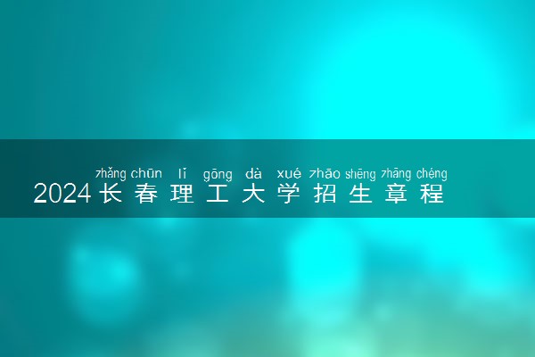 2024长春理工大学招生章程 录取规则是什么